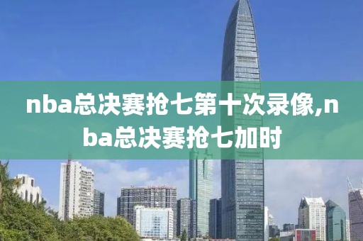 nba总决赛抢七第十次录像,nba总决赛抢七加时