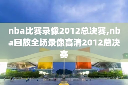 nba比赛录像2012总决赛,nba回放全场录像高清2012总决赛