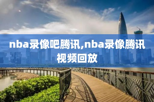 nba录像吧腾讯,nba录像腾讯视频回放
