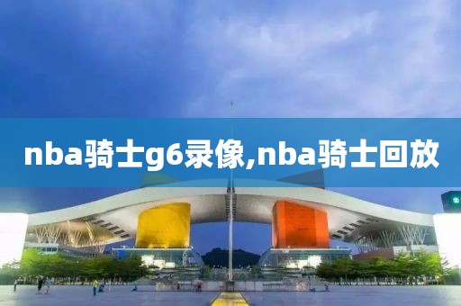 nba骑士g6录像,nba骑士回放