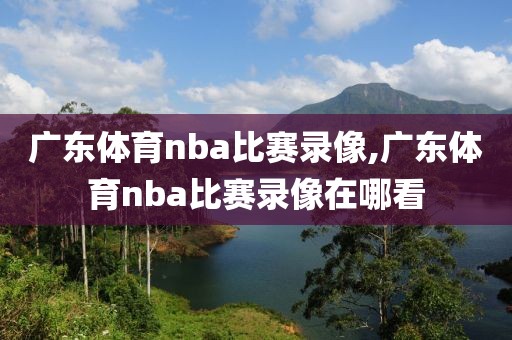 广东体育nba比赛录像,广东体育nba比赛录像在哪看