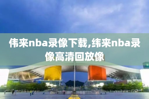 伟来nba录像下载,纬来nba录像高清回放像