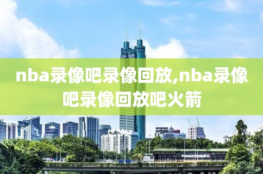 nba录像吧录像回放,nba录像吧录像回放吧火箭