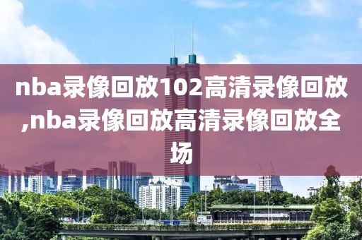 nba录像回放102高清录像回放,nba录像回放高清录像回放全场