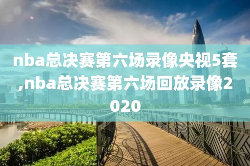 nba总决赛第六场录像央视5套,nba总决赛第六场回放录像2020