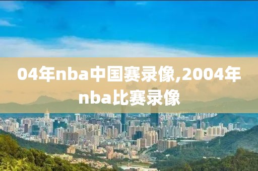 04年nba中国赛录像,2004年nba比赛录像