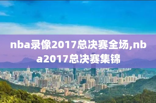 nba录像2017总决赛全场,nba2017总决赛集锦