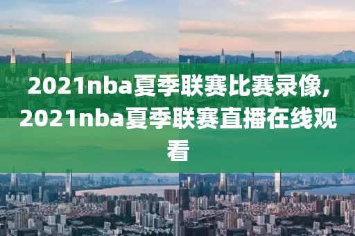 2021nba夏季联赛比赛录像,2021nba夏季联赛直播在线观看
