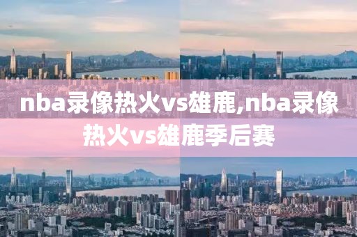 nba录像热火vs雄鹿,nba录像热火vs雄鹿季后赛