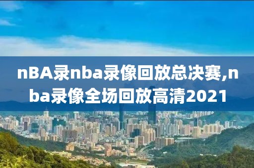nBA录nba录像回放总决赛,nba录像全场回放高清2021