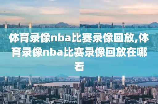 体育录像nba比赛录像回放,体育录像nba比赛录像回放在哪看