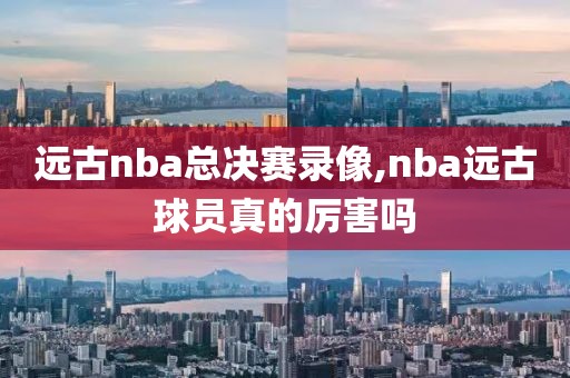 远古nba总决赛录像,nba远古球员真的厉害吗