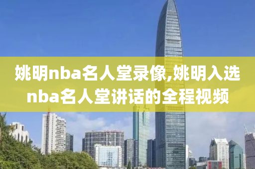 姚明nba名人堂录像,姚明入选nba名人堂讲话的全程视频