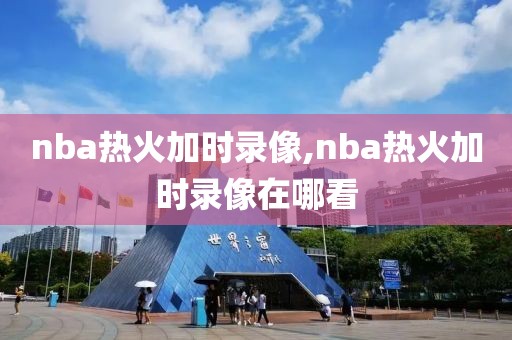 nba热火加时录像,nba热火加时录像在哪看