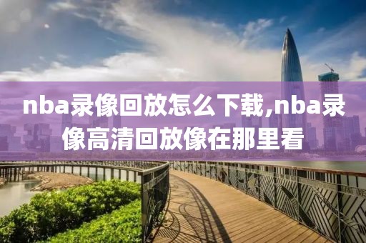 nba录像回放怎么下载,nba录像高清回放像在那里看