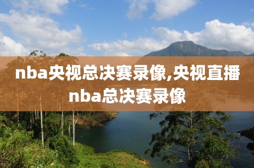 nba央视总决赛录像,央视直播nba总决赛录像