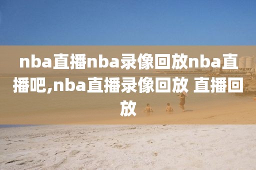 nba直播nba录像回放nba直播吧,nba直播录像回放 直播回放