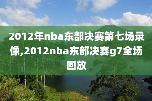 2012年nba东部决赛第七场录像,2012nba东部决赛g7全场回放