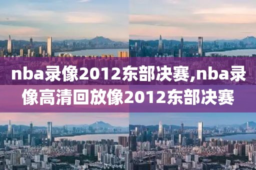 nba录像2012东部决赛,nba录像高清回放像2012东部决赛