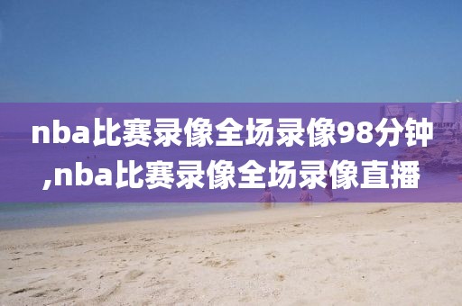 nba比赛录像全场录像98分钟,nba比赛录像全场录像直播