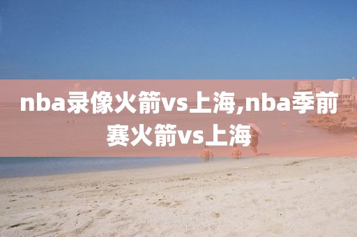 nba录像火箭vs上海,nba季前赛火箭vs上海