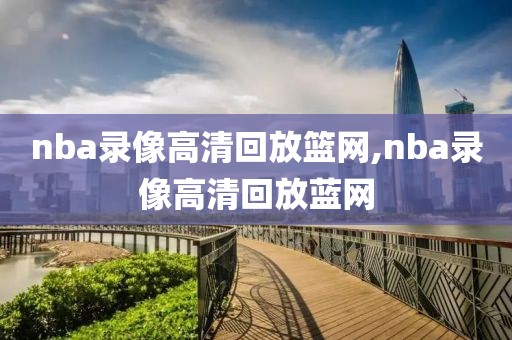 nba录像高清回放篮网,nba录像高清回放蓝网