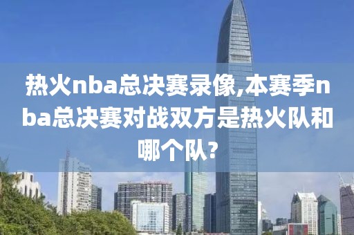 热火nba总决赛录像,本赛季nba总决赛对战双方是热火队和哪个队?