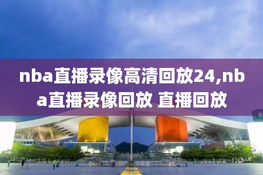 nba直播录像高清回放24,nba直播录像回放 直播回放