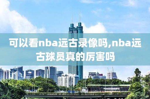 可以看nba远古录像吗,nba远古球员真的厉害吗