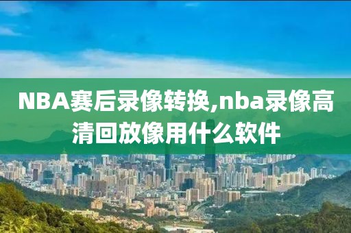 NBA赛后录像转换,nba录像高清回放像用什么软件