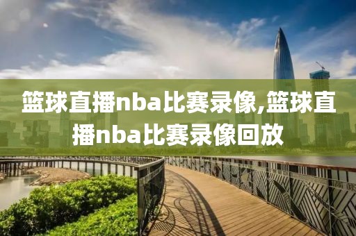 篮球直播nba比赛录像,篮球直播nba比赛录像回放
