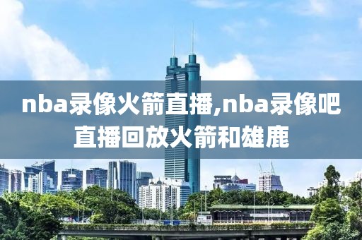 nba录像火箭直播,nba录像吧直播回放火箭和雄鹿