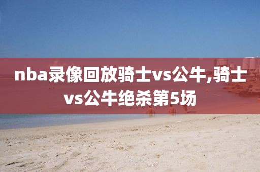 nba录像回放骑士vs公牛,骑士vs公牛绝杀第5场