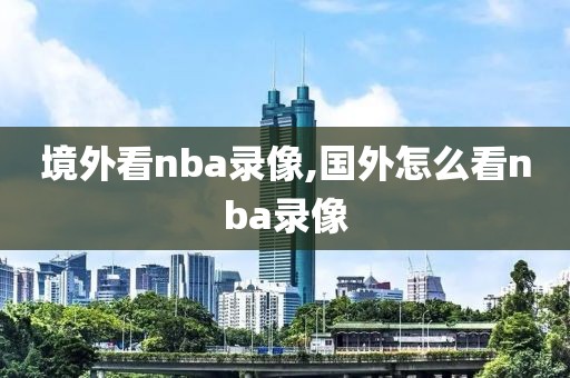境外看nba录像,国外怎么看nba录像