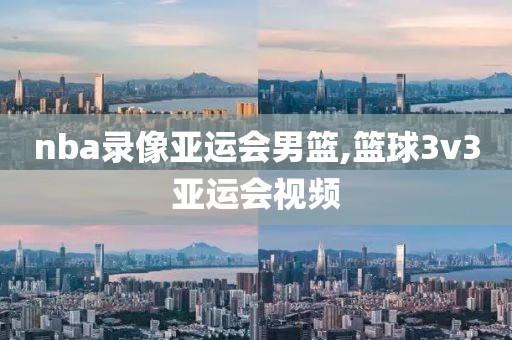 nba录像亚运会男篮,篮球3v3亚运会视频