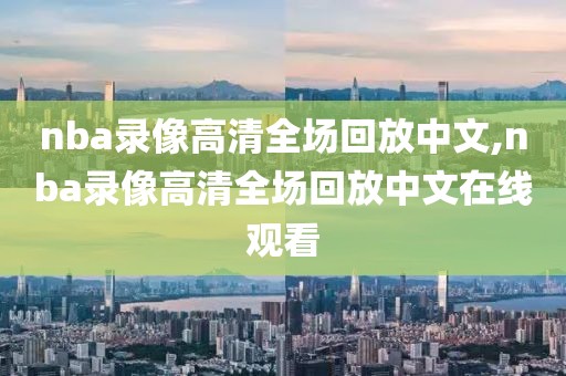 nba录像高清全场回放中文,nba录像高清全场回放中文在线观看