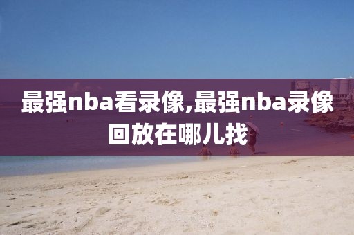 最强nba看录像,最强nba录像回放在哪儿找