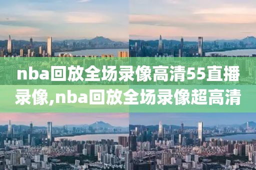 nba回放全场录像高清55直播录像,nba回放全场录像超高清