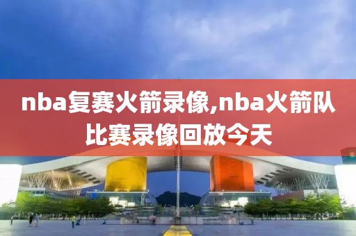 nba复赛火箭录像,nba火箭队比赛录像回放今天