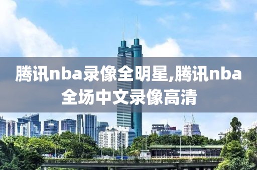 腾讯nba录像全明星,腾讯nba全场中文录像高清