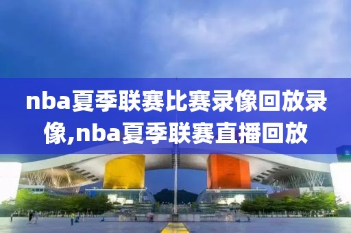 nba夏季联赛比赛录像回放录像,nba夏季联赛直播回放