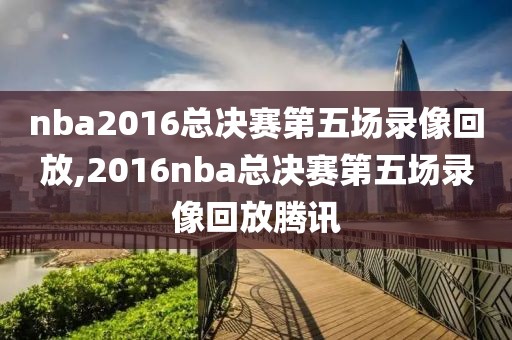 nba2016总决赛第五场录像回放,2016nba总决赛第五场录像回放腾讯