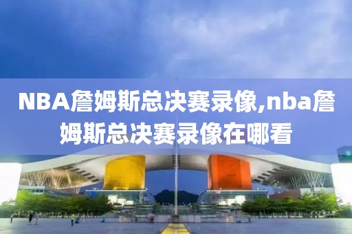 NBA詹姆斯总决赛录像,nba詹姆斯总决赛录像在哪看