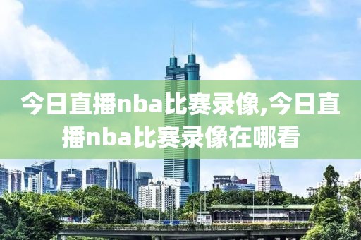 今日直播nba比赛录像,今日直播nba比赛录像在哪看
