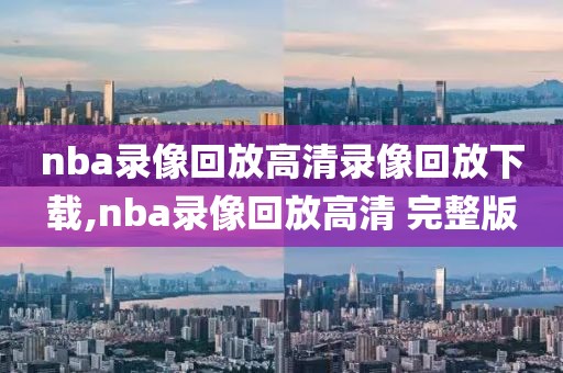 nba录像回放高清录像回放下载,nba录像回放高清 完整版