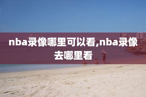 nba录像哪里可以看,nba录像去哪里看