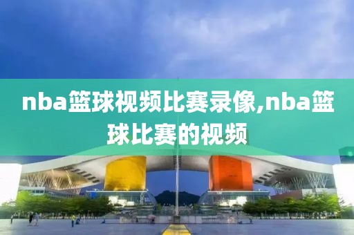 nba篮球视频比赛录像,nba篮球比赛的视频