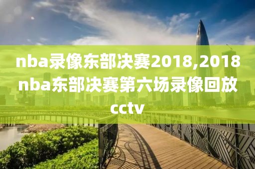 nba录像东部决赛2018,2018nba东部决赛第六场录像回放cctv