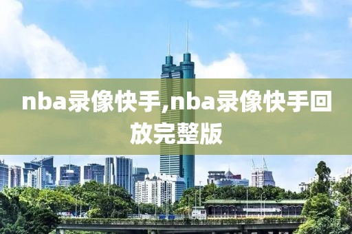 nba录像快手,nba录像快手回放完整版