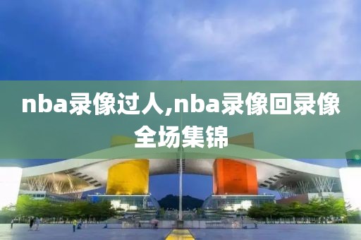 nba录像过人,nba录像回录像全场集锦